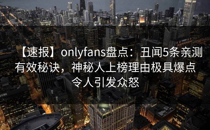 【速报】onlyfans盘点：丑闻5条亲测有效秘诀，神秘人上榜理由极具爆点令人引发众怒