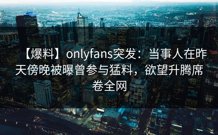 【爆料】onlyfans突发：当事人在昨天傍晚被曝曾参与猛料，欲望升腾席卷全网