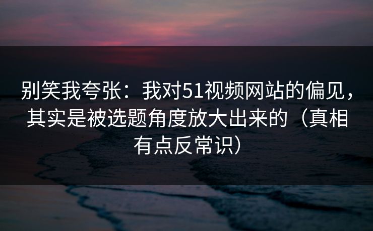 别笑我夸张：我对51视频网站的偏见，其实是被选题角度放大出来的（真相有点反常识）