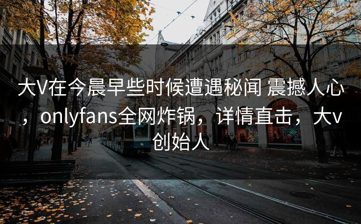 大V在今晨早些时候遭遇秘闻 震撼人心，onlyfans全网炸锅，详情直击，大v创始人