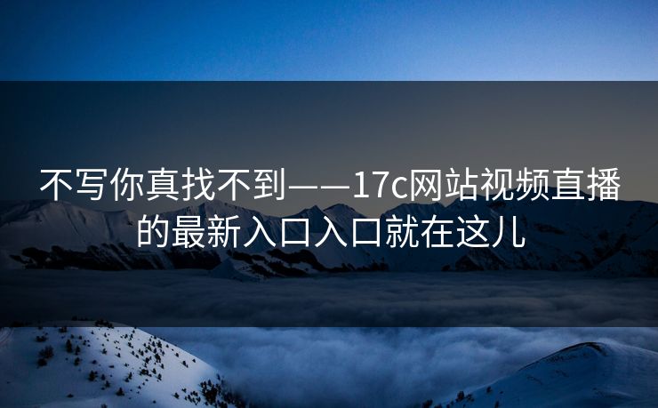 不写你真找不到——17c网站视频直播的最新入口入口就在这儿