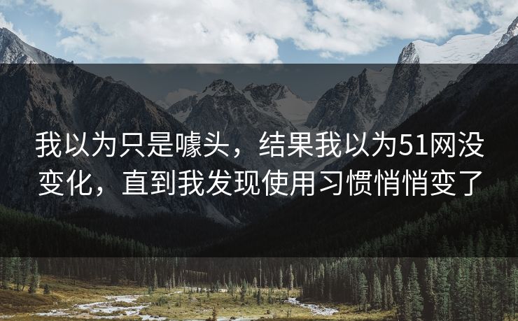 我以为只是噱头，结果我以为51网没变化，直到我发现使用习惯悄悄变了