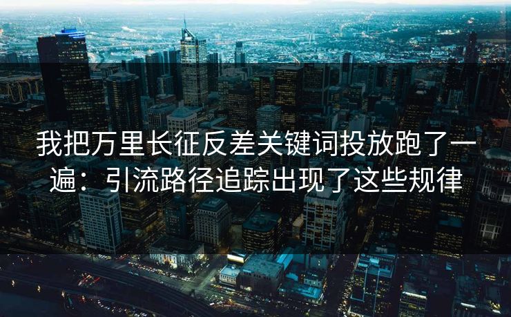 我把万里长征反差关键词投放跑了一遍：引流路径追踪出现了这些规律