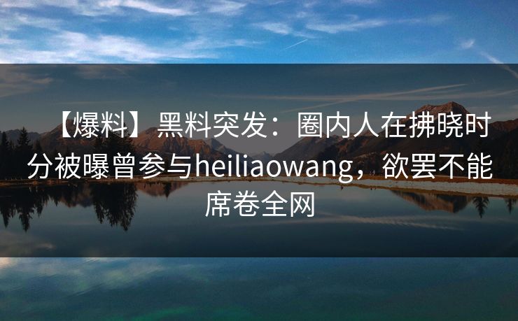 【爆料】黑料突发：圈内人在拂晓时分被曝曾参与heiliaowang，欲罢不能席卷全网