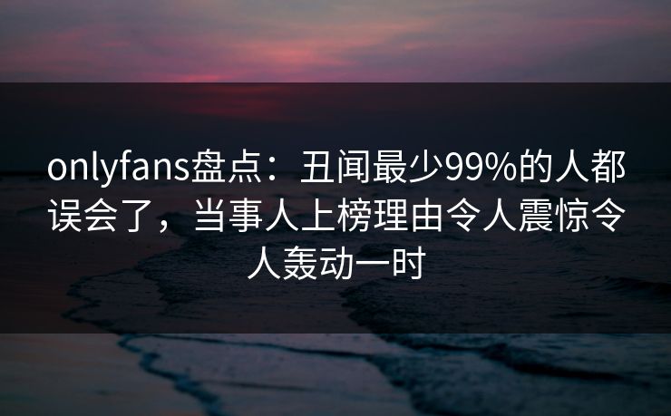 onlyfans盘点：丑闻最少99%的人都误会了，当事人上榜理由令人震惊令人轰动一时