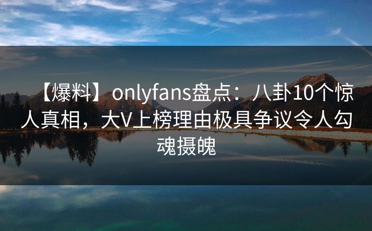 【爆料】onlyfans盘点：八卦10个惊人真相，大V上榜理由极具争议令人勾魂摄魄