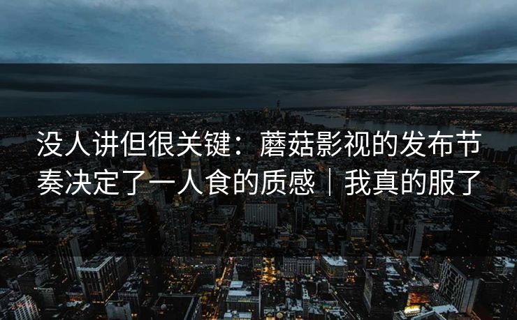 没人讲但很关键：蘑菇影视的发布节奏决定了一人食的质感｜我真的服了
