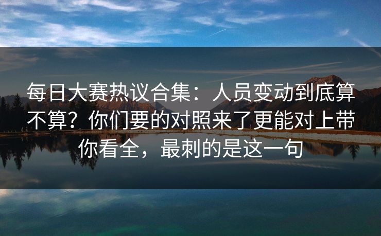 每日大赛热议合集：人员变动到底算不算？你们要的对照来了更能对上带你看全，最刺的是这一句