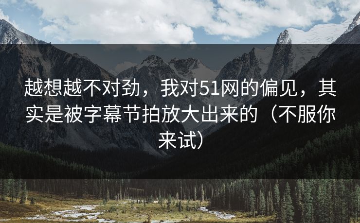 越想越不对劲，我对51网的偏见，其实是被字幕节拍放大出来的（不服你来试）