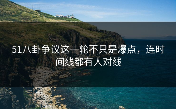 51八卦争议这一轮不只是爆点，连时间线都有人对线